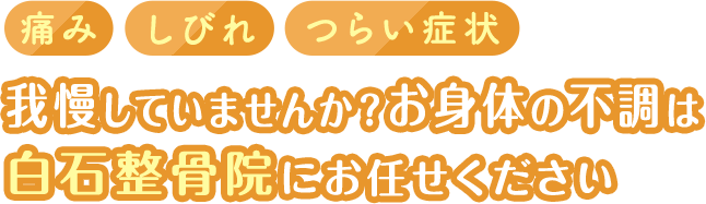 痛み　しびれ　つらい症状　
      我慢していませんか？
      お身体の不調は
      白石整骨院にお任せください